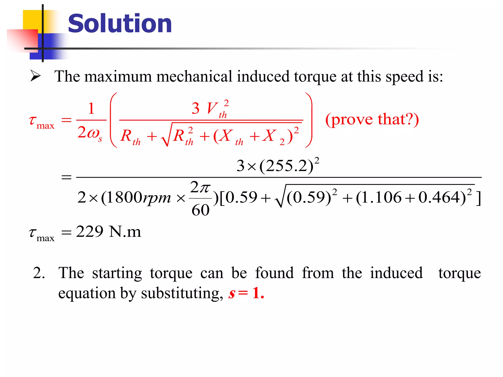 Solution
➢ The maximum mechanical induced torque at this speed is:
2
2
2
m
2
max
ax 2 2
2
3 (255.2)
2
2 (18
31
(prove that?
00 )[0.59 (0.59) (1.106 0
)
2 ( )
.464) ]
60
229 N.m
th
s th th th
rpm
V
R R X X




 
 =
 + +

=
 +
=
 
 + +
+
2. The starting torque can be found from the induced torque
equation by substituting, s = 1.
 