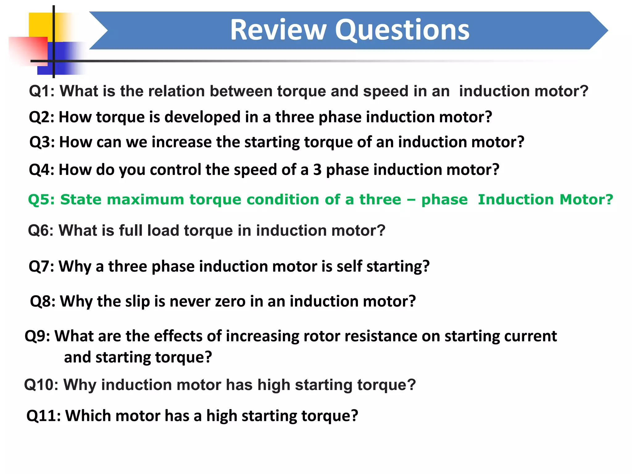 Review Questions
Q1: What is the relation between torque and speed in an induction motor?
Q2: How torque is developed in a three phase induction motor?
Q3: How can we increase the starting torque of an induction motor?
Q4: How do you control the speed of a 3 phase induction motor?
Q5: State maximum torque condition of a three – phase Induction Motor?
Q6: What is full load torque in induction motor?
Q7: Why a three phase induction motor is self starting?
Q8: Why the slip is never zero in an induction motor?
Q9: What are the effects of increasing rotor resistance on starting current
and starting torque?
Q10: Why induction motor has high starting torque?
Q11: Which motor has a high starting torque?
 