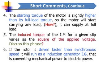 Short Comments, Continue
4. The starting torque of the motor is slightly higher
than its full-load torque, so the motor will start
carrying any load, (How?), it can supply at full
load.
5. The induced torque of the I.M for a given slip
varies as the square of the applied voltage,
Discuss this phrase?
6. If the rotor is driven faster than synchronous
speed it will run as a induction generator I.G, that
is converting mechanical power to electric power.
 