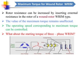 Maximum Torque for Wound Rotor WRIM
➢ Rotor resistance can be increased by inserting external
resistance in the rotor of a wound-rotor WRIM type.
➢ The value of the maximum torque remains unaffected.
➢ The operating speed corresponding to maximum torque
can be controlled.
➢ What about the starting torque of three – phase WRIM?
 