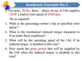 Academic Example No.1
A two-pole, 50-Hz, three – phase design B I.M supplies
15kW a load at rotor speed of 2950 rpm.
Do as required:
1. What is the percentage motor’s slip at specified rotor
speed ?
2. What is the mechanical induced torque measured in
N.m under these conditions?
3. What will be the operating speed of the I.M, if its
induced torque is doubled in this case?
4. How much the gross power that will be supplied by
the I.M when the induced torque is doubled in this
case?
 