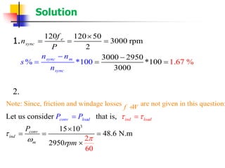 Solution
1.
2.
120 120 50
3000 rpm
2
3000 295
1.6
0
*100 7% *
3000
%100sync m
sync
e
sync
f
n
n
P
n
s
n
− −
= ==

= = =
3
Note: Since, friction and windage losses are not given in this question:
Let us consider that is,
2
6
15 10
48.6 N.m
2950
0
ind loacon d
conv
i
v loa
nd
m
d
f W
P
P
rpm
P  



+

=
= =
=
=

 