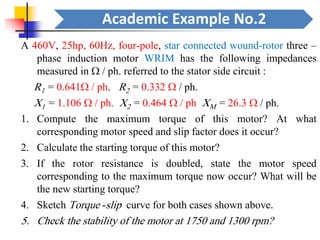 Academic Example No.2
A 460V, 25hp, 60Hz, four-pole, star connected wound-rotor three –
phase induction motor WRIM has the following impedances
measured in  / ph. referred to the stator side circuit :
R1 = 0.641 / ph. R2 = 0.332  / ph.
X1 = 1.106  / ph. X2 = 0.464  / ph XM = 26.3  / ph.
1. Compute the maximum torque of this motor? At what
corresponding motor speed and slip factor does it occur?
2. Calculate the starting torque of this motor?
3. If the rotor resistance is doubled, state the motor speed
corresponding to the maximum torque now occur? What will be
the new starting torque?
4. Sketch Torque -slip curve for both cases shown above.
5. Check the stability of the motor at 1750 and 1300 rpm?
 