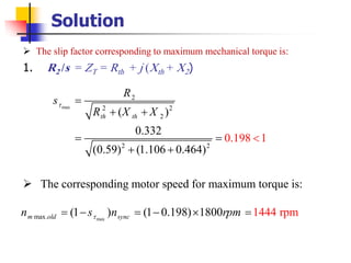 Solution
➢ The slip factor corresponding to maximum mechanical torque is:
1. R2 /s = ZT = Rth + j (Xth + X2)
➢ The corresponding motor speed for maximum torque is:
max
2
2 2
2
2 2
( )
0.332
(0.59) (1.106 0.4
0.198 1
64)
th th
R
s
R X X
 =
+ +
= =
+

+
maxmax. (1 ) (1 0.198) 1444 rpm1800m old syncn s n rpm= − = −  =
 