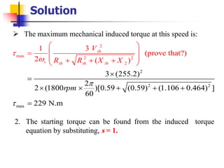 Solution
➢ The maximum mechanical induced torque at this speed is:
2
2
2
m
2
max
ax 2 2
2
3 (255.2)
2
2 (18
31
(prove that?
00 )[0.59 (0.59) (1.106 0
)
2 ( )
.464) ]
60
229 N.m
th
s th th th
rpm
V
R R X X




 
 =
 + +

=
 +
=
 
 + +
+
2. The starting torque can be found from the induced torque
equation by substituting, s = 1.
 
