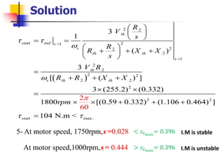 Solution
( )
2 2
21
22
2
1
2
2
2 2
2 2
2
2 2
max.
3
1
( )
3
[ ( ) ]
3 (255.2) (0.332)
1800 [(0.59 0.332) (1.106 0.464) ]
104 N.m
2
0
<
6
th
start ind s
s
th th
s
th
s th th
start
R
V
s
R
R X X
s
V R
R R X X
rpm







=
=
 
 
 = =
 
+ + + 
 
=
+ + +
 
=
  + + +
=
5- At motor speed, 1750rpm,s =0.028 < 𝑠𝜏max
= 0.396 I.M is stable
At motor speed,1000rpm,s = 0.444 > 𝑠𝜏max
= 0.396 I.M is unstable
 