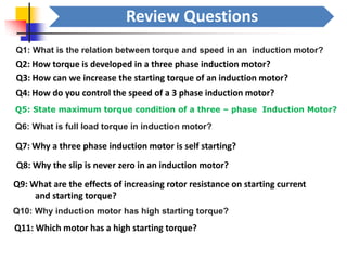 Review Questions
Q1: What is the relation between torque and speed in an induction motor?
Q2: How torque is developed in a three phase induction motor?
Q3: How can we increase the starting torque of an induction motor?
Q4: How do you control the speed of a 3 phase induction motor?
Q5: State maximum torque condition of a three – phase Induction Motor?
Q6: What is full load torque in induction motor?
Q7: Why a three phase induction motor is self starting?
Q8: Why the slip is never zero in an induction motor?
Q9: What are the effects of increasing rotor resistance on starting current
and starting torque?
Q10: Why induction motor has high starting torque?
Q11: Which motor has a high starting torque?
 