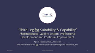 “Third Leg for Suitability & Capability”
Pharmaceutical Quality System, Professional
Development and Continual Improvement
Ajaz S. Hussain, Ph.D. , President
The National Institute for Pharmaceutical Technology and Education, Inc.
8/17/2018 Email: ajaz@nipte.org 1
 