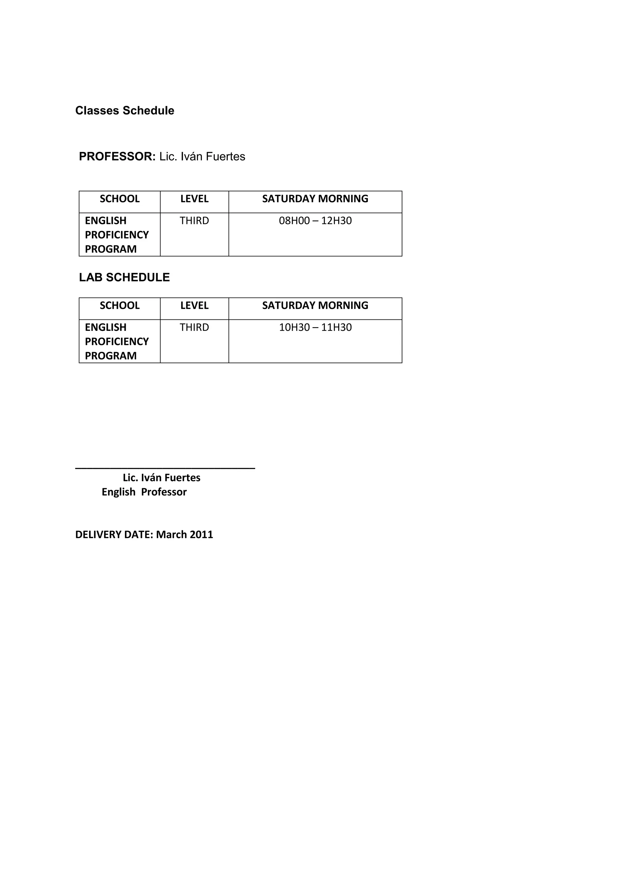 Classes Schedule


PROFESSOR: Lic. Iván Fuertes


    SCHOOL         LEVEL          SATURDAY MORNING
 ENGLISH           THIRD            08H00 – 12H30
 PROFICIENCY
 PROGRAM

LAB SCHEDULE

    SCHOOL         LEVEL          SATURDAY MORNING
 ENGLISH           THIRD            10H30 – 11H30
 PROFICIENCY
 PROGRAM




_______________________________
         Lic. Iván Fuertes
     English Professor


DELIVERY DATE: March 2011
 