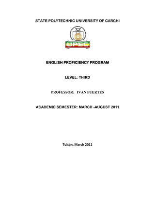 STATE POLYTECHNIC UNIVERSITY OF CARCHI




    ENGLISH PROFICIENCY PROGRAM



             LEVEL: THIRD



       PROFESSOR: IVAN FUERTES



ACADEMIC SEMESTER: MARCH -AUGUST 2011




            Tulcán, March 2011
 