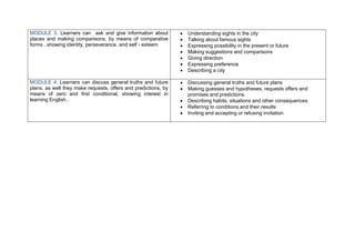 MODULE 3. Learners can ask and give information about              Understanding sights in the city
places and making comparisons, by means of comparative             Talking about famous sights
forms , showing identity, perseverance, and self - esteem          Expressing possibility in the present or future
                                                                   Making suggestions and comparisons
                                                                   Giving direction
                                                                   Expressing preference
                                                                   Describing a city

MODULE 4. Learners can discuss general truths and future           Discussing general truths and future plans
plans, as well they make requests, offers and predictions, by      Making guesses and hypotheses, requests offers and
means of zero and first conditional, showing interest in            promises and predictions.
learning English..                                                 Describing habits, situations and other consequences
                                                                   Referring to conditions and their results
                                                                   Inviting and accepting or refusing invitation
 