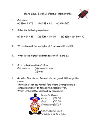 Third Level Block 3 Formal Homework 1
1. Calculate:
(a) 196 – 23.76 (b) 389 x 42 (c) 45 ÷ 500
2. Solve the following equations:
(a) 5r + 14 = 31 (b) 4(3e – 1) = 20 (c) 3(2y – 1) = 5(y – 4)
3. Write down all the multiples of 8 between 35 and 70.
4. What is the highest common factor of 12 and 32.
5. A circle has a radius of 18cm.
Calculate its: (a) circumference
(b) area
6. Grandpa Jim, his son Joe and his two grandchildren go the
circus.
They can either pay normal fare where Grandpa gets a
concession ticket, or take up the special offer.
Which is the better deal and by how much?
 