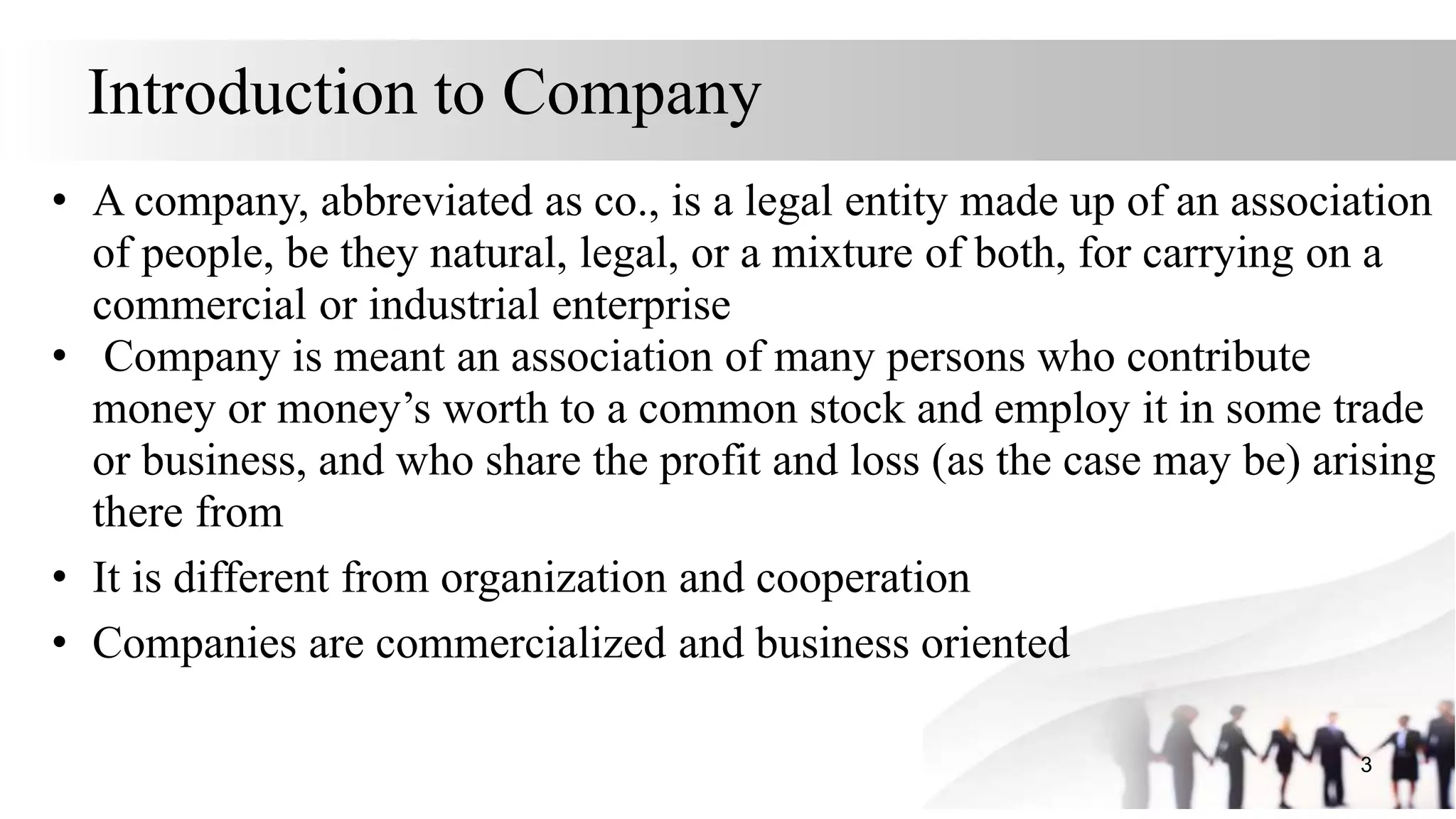 Introduction to Company
• A company, abbreviated as co., is a legal entity made up of an association
of people, be they natural, legal, or a mixture of both, for carrying on a
commercial or industrial enterprise
• Company is meant an association of many persons who contribute
money or money’s worth to a common stock and employ it in some trade
or business, and who share the profit and loss (as the case may be) arising
there from
• It is different from organization and cooperation
• Companies are commercialized and business oriented
3
 