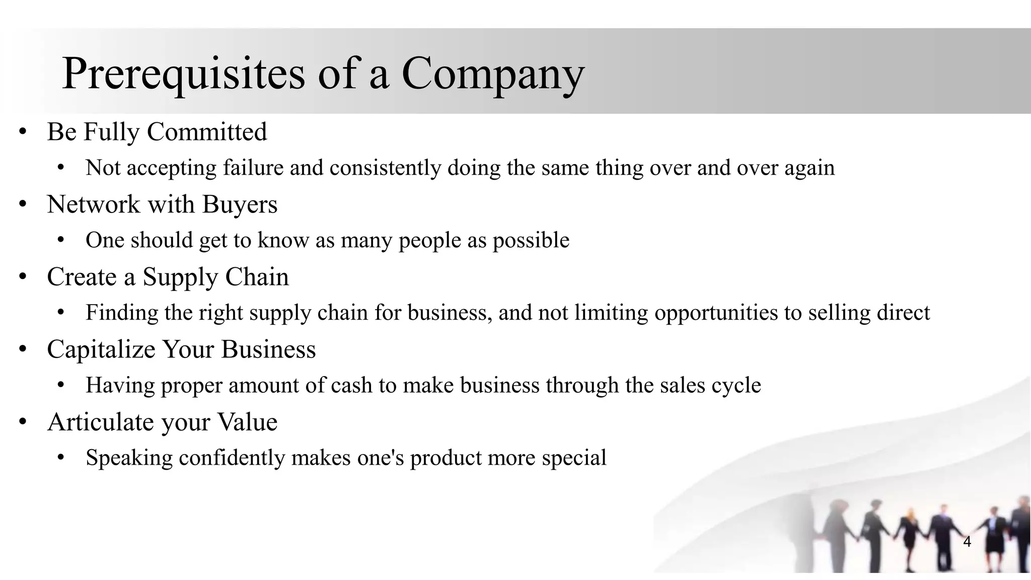 Prerequisites of a Company
• Be Fully Committed
• Not accepting failure and consistently doing the same thing over and over again
• Network with Buyers
• One should get to know as many people as possible
• Create a Supply Chain
• Finding the right supply chain for business, and not limiting opportunities to selling direct
• Capitalize Your Business
• Having proper amount of cash to make business through the sales cycle
• Articulate your Value
• Speaking confidently makes one's product more special
4
 