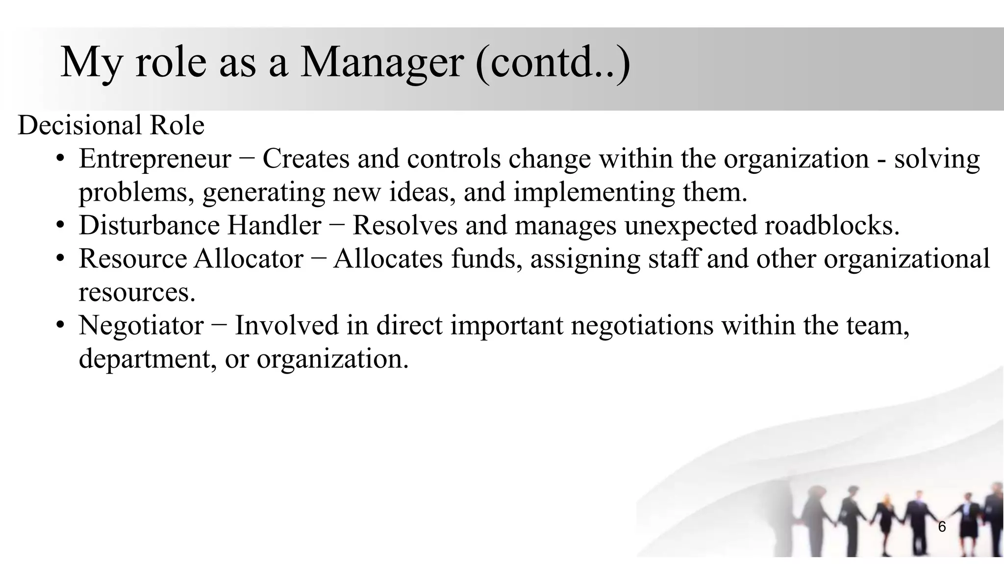My role as a Manager (contd..)
Decisional Role
• Entrepreneur − Creates and controls change within the organization - solving
problems, generating new ideas, and implementing them.
• Disturbance Handler − Resolves and manages unexpected roadblocks.
• Resource Allocator − Allocates funds, assigning staff and other organizational
resources.
• Negotiator − Involved in direct important negotiations within the team,
department, or organization.
6
 