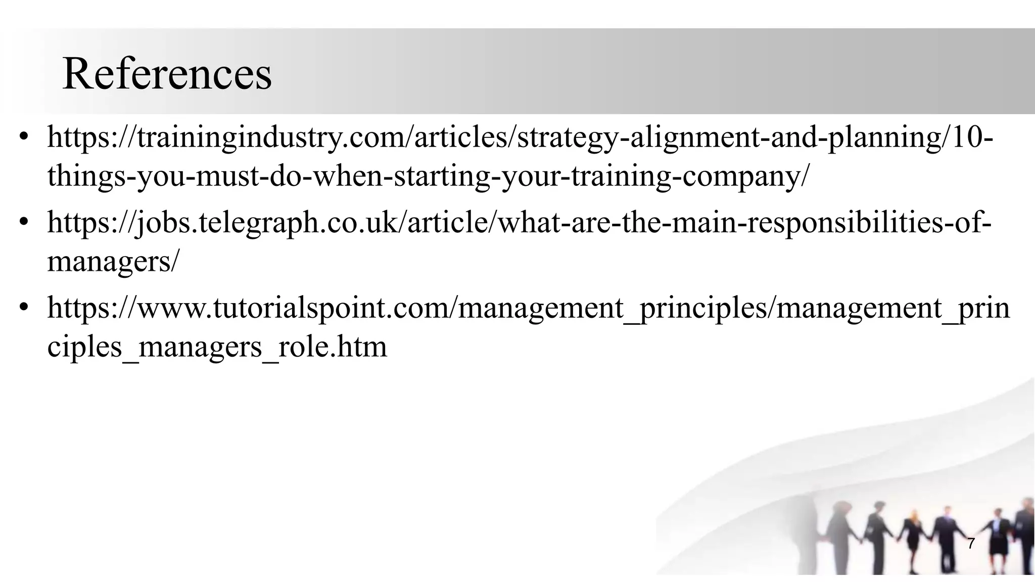 References
• https://trainingindustry.com/articles/strategy-alignment-and-planning/10-
things-you-must-do-when-starting-your-training-company/
• https://jobs.telegraph.co.uk/article/what-are-the-main-responsibilities-of-
managers/
• https://www.tutorialspoint.com/management_principles/management_prin
ciples_managers_role.htm
7
 