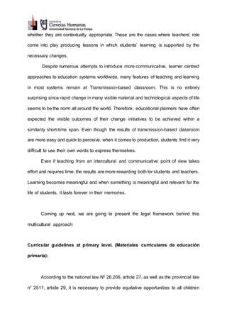 whether they are contextually appropriate. These are the cases where teachers’ role
come into play producing lessons in which students’ learning is supported by the
necessary changes.
Despite numerous attempts to introduce more communicative, learner centred
approaches to education systems worldwide, many features of teaching and learning
in most systems remain at Transmission-based classroom. This is no entirely
surprising since rapid change in many visible material and technological aspects of life
seems to be the norm all around the world. Therefore, educational planners have often
expected the visible outcomes of their change initiatives to be achieved within a
similarity short-time span. Even though the results of transmission-based classroom
are more easy and quick to perceive, when it comes to production, students find it very
difficult to use their own words to express themselves.
Even if teaching from an intercultural and communicative point of view takes
effort and requires time, the results are more rewarding both for students and teachers.
Learning becomes meaningful and when something is meaningful and relevant for the
life of students, it lasts forever in their memories.
Coming up next, we are going to present the legal framework behind this
multicultural approach:
Curricular guidelines at primary level. (Materiales curriculares de educación
primaria):
According to the national law Nº 26.206, article 27, as well as the provincial law
n° 2511, article 29, it is necessary to provide equitative opportunities to all children
 