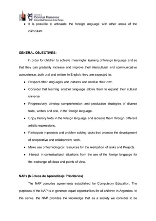 ● It is possible to articulate the foreign language with other areas of the
curriculum.
GENERAL OBJECTIVES:
In order for children to achieve meaningful learning of foreign language and so
that they can gradually increase and improve their intercultural and communicative
competence, both oral and written in English, they are expected to:
● Respect other languages and cultures and revalue their own.
● Consider that learning another language allows them to expand their cultural
universe
● Progressively develop comprehension and production strategies of diverse
texts, written and oral, in the foreign language.
● Enjoy literary texts in the foreign language and recreate them through different
artistic expressions.
● Participate in projects and problem solving tasks that promote the development
of cooperative and collaborative work.
● Make use of technological resources for the realization of tasks and Projects.
● Interact in contextualized situations from the use of the foreign language for
the exchange of ideas and points of view.
NAPs (Núcleos de Aprendizaje Prioritarios)
The NAP compiles agreements established for Compulsory Education. The
purposes of the NAP is to generate equal opportunities for all children in Argentina. In
this sense, the NAP provides the knowledge that as a society we consider to be
 