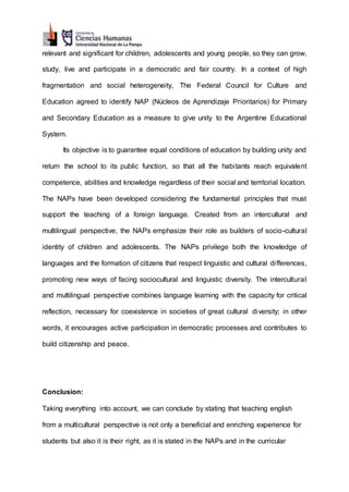 relevant and significant for children, adolescents and young people, so they can grow,
study, live and participate in a democratic and fair country. In a context of high
fragmentation and social heterogeneity, The Federal Council for Culture and
Education agreed to identify NAP (Núcleos de Aprendizaje Prioritarios) for Primary
and Secondary Education as a measure to give unity to the Argentine Educational
System.
Its objective is to guarantee equal conditions of education by building unity and
return the school to its public function, so that all the habitants reach equivalent
competence, abilities and knowledge regardless of their social and territorial location.
The NAPs have been developed considering the fundamental principles that must
support the teaching of a foreign language. Created from an intercultural and
multilingual perspective, the NAPs emphasize their role as builders of socio-cultural
identity of children and adolescents. The NAPs privilege both the knowledge of
languages and the formation of citizens that respect linguistic and cultural differences,
promoting new ways of facing sociocultural and linguistic diversity. The intercultural
and multilingual perspective combines language learning with the capacity for critical
reflection, necessary for coexistence in societies of great cultural diversity; in other
words, it encourages active participation in democratic processes and contributes to
build citizenship and peace.
Conclusion:
Taking everything into account, we can conclude by stating that teaching english
from a multicultural perspective is not only a beneficial and enriching experience for
students but also it is their right, as it is stated in the NAPs and in the curricular
 