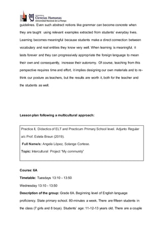 guidelines. Even such abstract notions like grammar can become concrete when
they are taught using relevant examples extracted from students’ everyday lives.
Learning becomes meaningful because students make a direct connection between
vocabulary and real entities they know very well. When learning is meaningful, it
lasts forever and they can progressively appropriate the foreign language to mean
their own and consequently, increase their autonomy. Of course, teaching from this
perspective requires time and effort, it implies designing our own materials and to re-
think our posture as teachers, but the results are worth it, both for the teacher and
the students as well.
Lesson plan following a multicultural approach:
Practice II, Didactics of ELT and Practicum Primary School level. Adjunto Regular
a/c Prof. Estela Braun (2019).
Full Name/s: Angela López, Solange Cortese.
Topic: Intercultural Project “My community”
Course: 6A
Timetable: Tuesdays 13:10 - 13:50
Wednesday 13:10 - 13:50
Description of the group: Grade 6A. Beginning level of English language
proficiency. State primary school. 80-minutes a week. There are fifteen students in
the class (7 girls and 8 boys). Students’ age: 11-12-13 years old. There are a couple
 