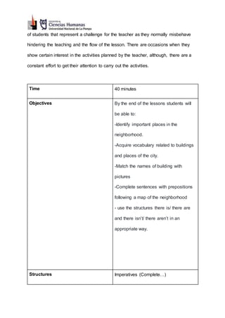 of students that represent a challenge for the teacher as they normally misbehave
hindering the teaching and the flow of the lesson. There are occasions when they
show certain interest in the activities planned by the teacher, although, there are a
constant effort to get their attention to carry out the activities.
Time 40 minutes
Objectives By the end of the lessons students will
be able to:
-Identify important places in the
neighborhood.
-Acquire vocabulary related to buildings
and places of the city.
-Match the names of building with
pictures
-Complete sentences with prepositions
following a map of the neighborhood
- use the structures there is/ there are
and there isn’t/ there aren’t in an
appropriate way.
Structures Imperatives (Complete…)
 