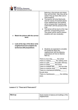 ● Match the picture with the correct
word.
● Look at the map of the Zona norte
neighborhood and complete the
sentences with prepositions
featuring in the pictures and where
they can find them. Also they will be
asked if they go there often and in
what situations.
● The teacher will show flashcards
with the names of important places
of the neighborhood and students
will try to guess their meaning and
match them with the pictures of the
map.
● The names will be stuck on the map
with their corresponding picture.
This poster will be used to present
students with new vocabulary.
● Students are expected to complete
the sentences about the
neighborhood with the following
prepositions (In front of, Behind,
Next to)
There is a bus stop______ the school
There is a bakery______ the clothing store
There is a park ______ the public infirmary.
There is a kiosk______ the school
There is a football field______the bus stop
There is a butcher shop______ the bakery
There is a mechanical workshop________
the pet store.
There is a hairdressers ______ the clothing
store.
Lesson n° 2: “There isn’t/ There aren’t”
Warm-up Quick revision of places and buildings of the
neighborhood
 