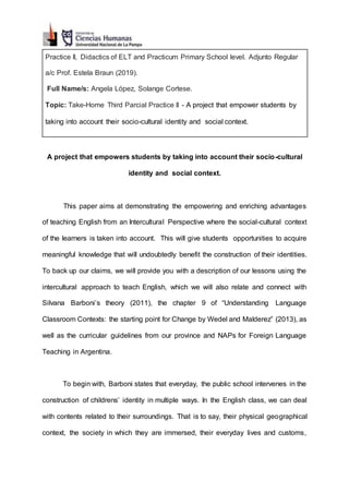 Practice II, Didactics of ELT and Practicum Primary School level. Adjunto Regular
a/c Prof. Estela Braun (2019).
Full Name/s: Angela López, Solange Cortese.
Topic: Take-Home Third Parcial Practice II - A project that empower students by
taking into account their socio-cultural identity and social context.
A project that empowers students by taking into account their socio-cultural
identity and social context.
This paper aims at demonstrating the empowering and enriching advantages
of teaching English from an Intercultural Perspective where the social-cultural context
of the learners is taken into account. This will give students opportunities to acquire
meaningful knowledge that will undoubtedly benefit the construction of their identities.
To back up our claims, we will provide you with a description of our lessons using the
intercultural approach to teach English, which we will also relate and connect with
Silvana Barboni’s theory (2011), the chapter 9 of “Understanding Language
Classroom Contexts: the starting point for Change by Wedel and Malderez” (2013), as
well as the curricular guidelines from our province and NAPs for Foreign Language
Teaching in Argentina.
To begin with, Barboni states that everyday, the public school intervenes in the
construction of childrens’ identity in multiple ways. In the English class, we can deal
with contents related to their surroundings. That is to say, their physical geographical
context, the society in which they are immersed, their everyday lives and customs,
 