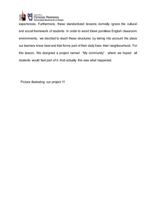 experiences. Furthermore, these standardized lessons normally ignore the cultural
and social framework of students. In order to avoid these pointless English classroom
environments, we decided to teach these structures by taking into account the place
our learners know best and that forms part of their daily lives: their neighbourhood. For
this lesson, We designed a project named “My community” where we hoped all
students would feel part of it. And actually this was what happened.
Picture illustrating our project !!!
 