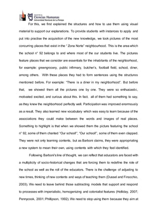For this, we first explained the structures and how to use them using visual
material to support our explanations. To provide students with instances to apply and
put into practise the acquisition of the new knowledge, we took pictures of the most
concurring places that exist in the “ Zona Norte” neighbourhood. This is the area which
the school n° 92 belongs to and where most of the our students live. The pictures
feature places that we consider are essentials for the inhabitants of the neighborhood,
for example: greengrocery, public infirmary, butcher’s, football field, school, diner,
among others. With these places they had to form sentences using the structures
mentioned before. For example: “There is a diner in my neighborhood”. But before
that, we showed them all the pictures one by one. They were so enthusiastic,
motivated excited, and curious about this. In fact, all of them had something to say,
as they knew the neighborhood perfectly well. Participation was improved enormously
as a result. They also learned new vocabulary which was easy to learn because of the
associations they could make between the words and images of real places.
Something to highlight is that when we showed them the picture featuring the school
n° 92, some of them chanted “Our school!”, “Our school!”, some of them even clapped.
They were not only learning contents, but as Barboni claims, they were appropriating
a new system to mean their own, using contents with which they feel identified.
Following Barboni's line of thought, we can reflect that educators are faced with
a multiplicity of socio-historical changes that are forcing them to redefine the role of
the school as well as the roll of the educators. There is the challenge of adjusting to
new times, thinking of new contents and ways of teaching them (Dussel and Finocchio,
2003). We need to leave behind those subtracting models that support and respond
to processes with imperialistic, homogenizing and colonialist features (Holliday, 2007;
Pennycook, 2001; Phillipson, 1992). We need to stop using them because they aim at
 