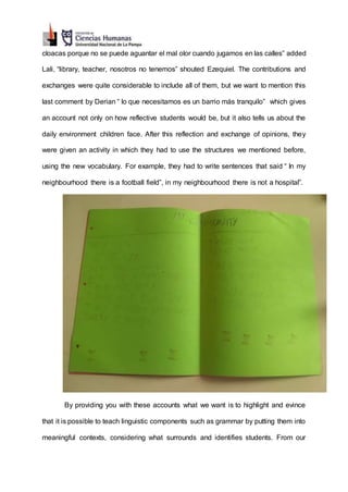 cloacas porque no se puede aguantar el mal olor cuando jugamos en las calles” added
Lali, “library, teacher, nosotros no tenemos” shouted Ezequiel. The contributions and
exchanges were quite considerable to include all of them, but we want to mention this
last comment by Derian “ lo que necesitamos es un barrio más tranquilo” which gives
an account not only on how reflective students would be, but it also tells us about the
daily environment children face. After this reflection and exchange of opinions, they
were given an activity in which they had to use the structures we mentioned before,
using the new vocabulary. For example, they had to write sentences that said “ In my
neighbourhood there is a football field”, in my neighbourhood there is not a hospital”.
By providing you with these accounts what we want is to highlight and evince
that it is possible to teach linguistic components such as grammar by putting them into
meaningful contexts, considering what surrounds and identifies students. From our
 