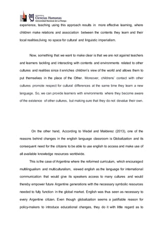 experience, teaching using this approach results in more effective learning, where
children make relations and association between the contents they learn and their
local realities,living no space for cultural and linguistic imperialism.
Now, something that we want to make clear is that we are not against teachers
and learners tackling and interacting with contents and environments related to other
cultures and realities since it enriches children’s view of the world and allows them to
put themselves in the place of the Other. Moreover, childrens’ contact with other
cultures promote respect for cultural differences at the same time they learn a new
language. So, we can provide learners with environments where they become aware
of the existence of other cultures, but making sure that they do not devalue their own.
On the other hand, According to Wedel and Malderez (2013), one of the
reasons behind changes in the english language classroom is Globalization and its
consequent need for the citizens to be able to use english to access and make use of
all available knowledge resources worldwide.
This is the case of Argentina where the reformed curriculum, which encouraged
multilingualism and multiculturalism, viewed english as the language for international
communication that would give its speakers access to many cultures and would
thereby empower future Argentine generations with the necessary symbolic resources
needed to fully function in the global market. English was thus seen as necessary to
every Argentine citizen. Even though globalization seems a justifiable reason for
policy-makers to introduce educational changes, they do it with little regard as to
 