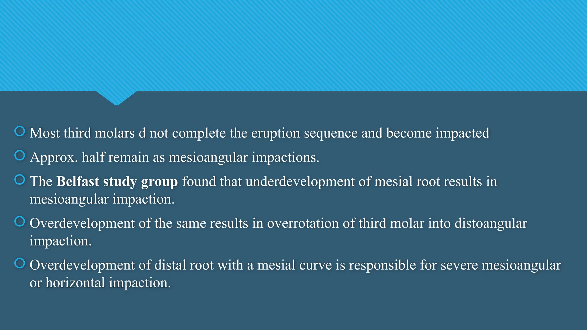  Most third molars d not complete the eruption sequence and become impacted
 Approx. half remain as mesioangular impactions.
 The Belfast study group found that underdevelopment of mesial root results in
mesioangular impaction.
 Overdevelopment of the same results in overrotation of third molar into distoangular
impaction.
 Overdevelopment of distal root with a mesial curve is responsible for severe mesioangular
or horizontal impaction.
 