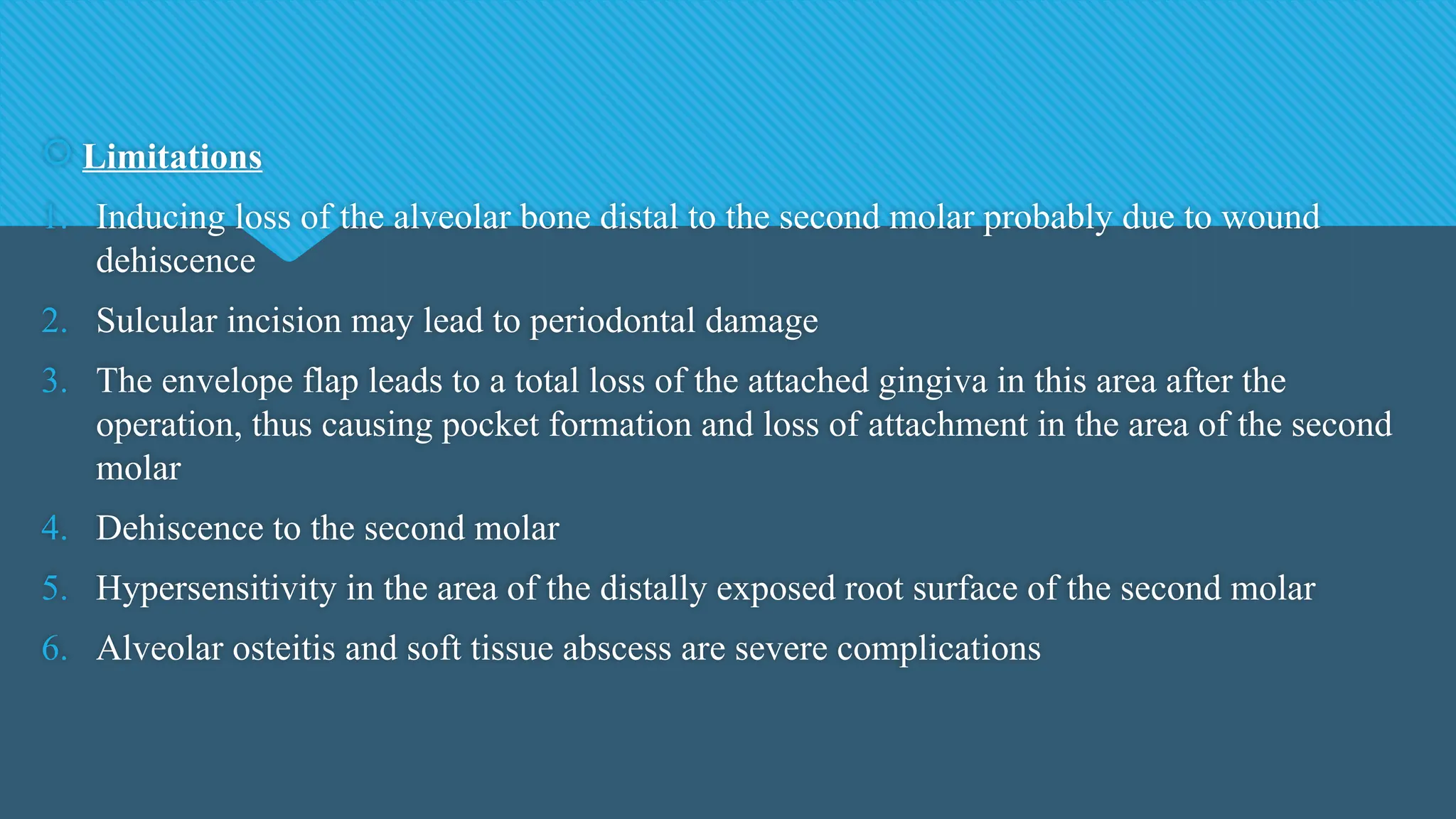  Limitations
1. Inducing loss of the alveolar bone distal to the second molar probably due to wound
dehiscence
2. Sulcular incision may lead to periodontal damage
3. The envelope flap leads to a total loss of the attached gingiva in this area after the
operation, thus causing pocket formation and loss of attachment in the area of the second
molar
4. Dehiscence to the second molar
5. Hypersensitivity in the area of the distally exposed root surface of the second molar
6. Alveolar osteitis and soft tissue abscess are severe complications
 