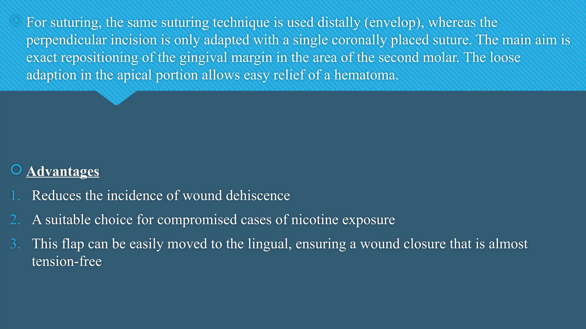  For suturing, the same suturing technique is used distally (envelop), whereas the
perpendicular incision is only adapted with a single coronally placed suture. The main aim is
exact repositioning of the gingival margin in the area of the second molar. The loose
adaption in the apical portion allows easy relief of a hematoma.
 Advantages
1. Reduces the incidence of wound dehiscence
2. A suitable choice for compromised cases of nicotine exposure
3. This flap can be easily moved to the lingual, ensuring a wound closure that is almost
tension-free
 