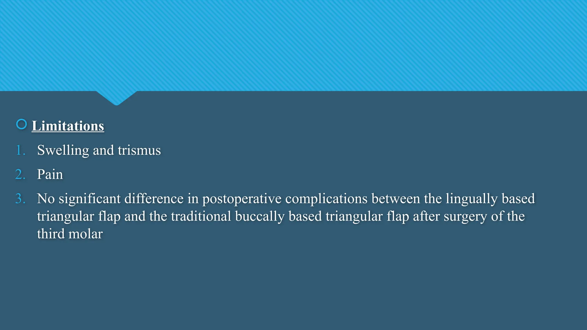  Limitations
1. Swelling and trismus
2. Pain
3. No significant difference in postoperative complications between the lingually based
triangular flap and the traditional buccally based triangular flap after surgery of the
third molar
 