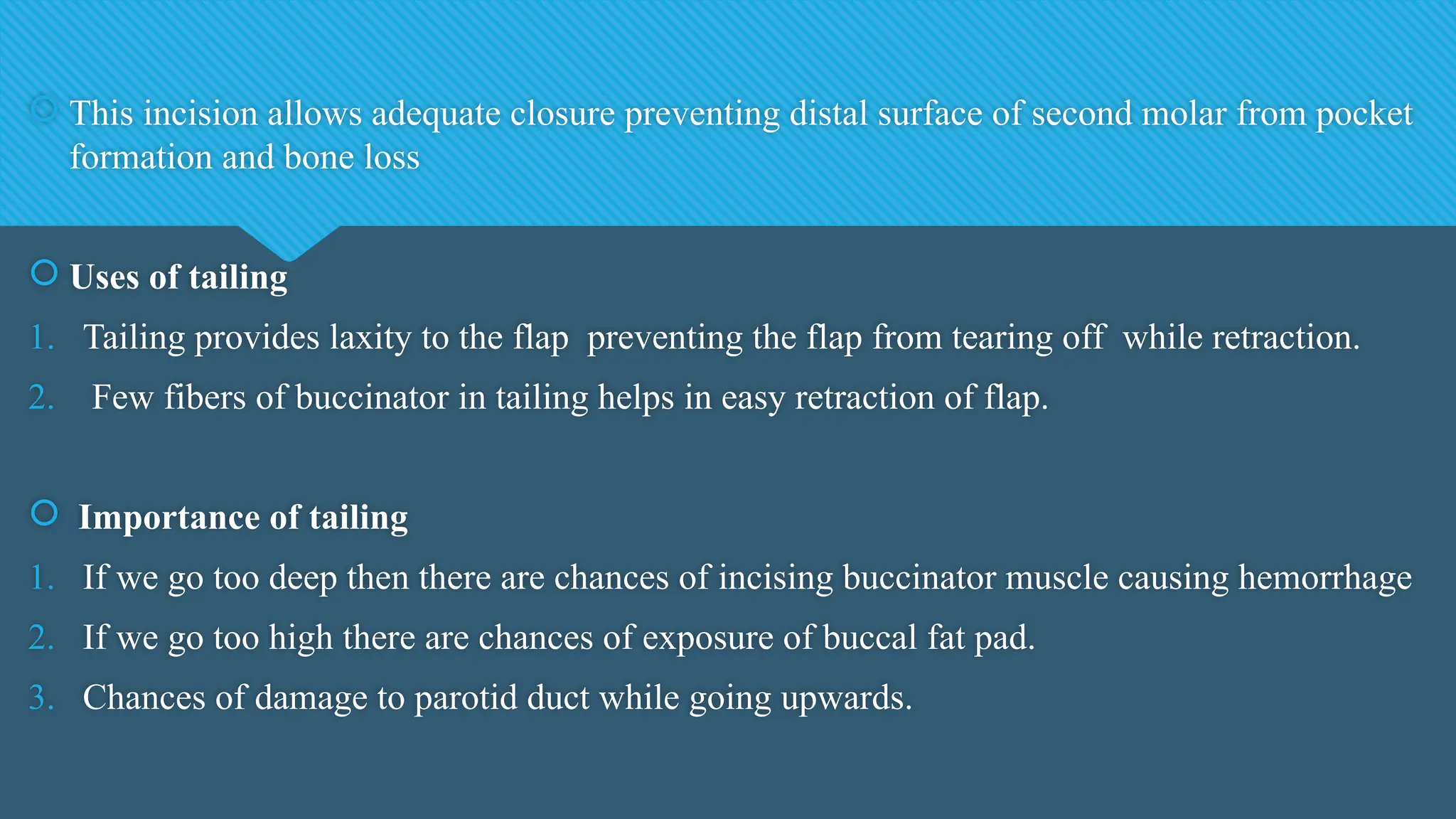  This incision allows adequate closure preventing distal surface of second molar from pocket
formation and bone loss
 Uses of tailing
1. Tailing provides laxity to the flap preventing the flap from tearing off while retraction.
2. Few fibers of buccinator in tailing helps in easy retraction of flap.
 Importance of tailing
1. If we go too deep then there are chances of incising buccinator muscle causing hemorrhage
2. If we go too high there are chances of exposure of buccal fat pad.
3. Chances of damage to parotid duct while going upwards.
 