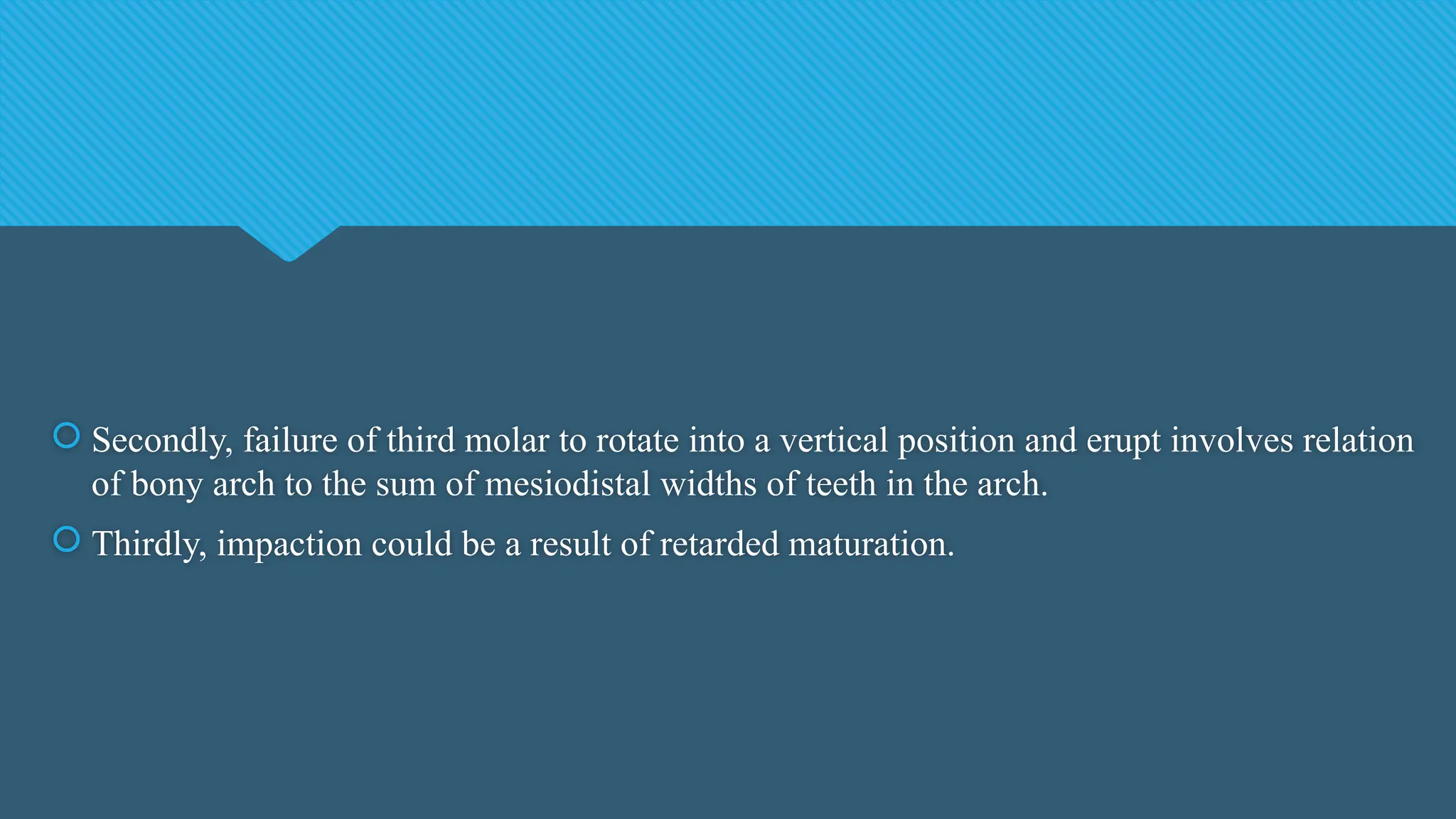  Secondly, failure of third molar to rotate into a vertical position and erupt involves relation
of bony arch to the sum of mesiodistal widths of teeth in the arch.
 Thirdly, impaction could be a result of retarded maturation.
 
