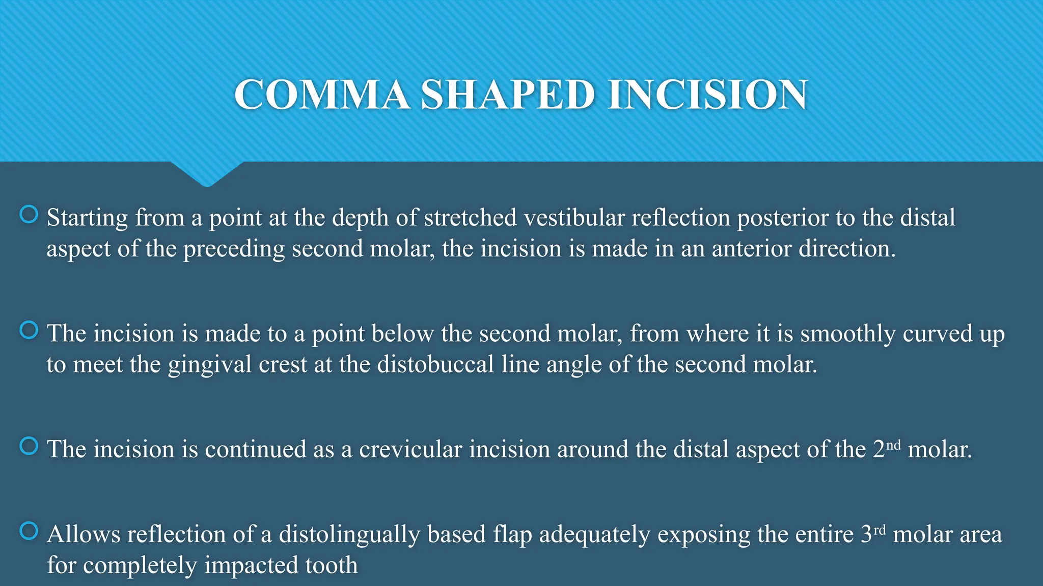 COMMA SHAPED INCISION
 Starting from a point at the depth of stretched vestibular reflection posterior to the distal
aspect of the preceding second molar, the incision is made in an anterior direction.
 The incision is made to a point below the second molar, from where it is smoothly curved up
to meet the gingival crest at the distobuccal line angle of the second molar.
 The incision is continued as a crevicular incision around the distal aspect of the 2nd
molar.
 Allows reflection of a distolingually based flap adequately exposing the entire 3rd
molar area
for completely impacted tooth
 