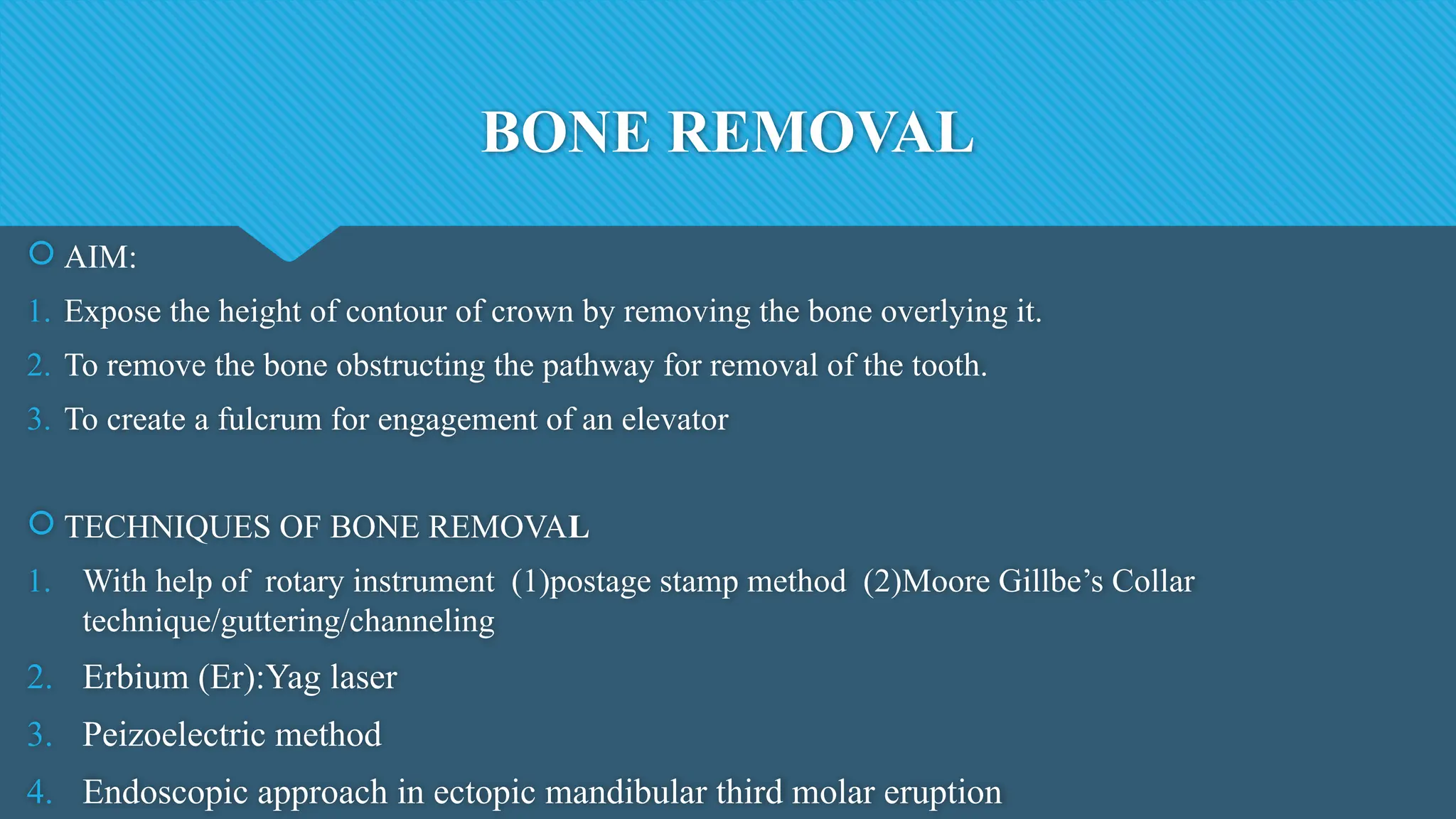 BONE REMOVAL
 AIM:
1. Expose the height of contour of crown by removing the bone overlying it.
2. To remove the bone obstructing the pathway for removal of the tooth.
3. To create a fulcrum for engagement of an elevator
 TECHNIQUES OF BONE REMOVAL
1. With help of rotary instrument (1)postage stamp method (2)Moore Gillbe’s Collar
technique/guttering/channeling
2. Erbium (Er):Yag laser
3. Peizoelectric method
4. Endoscopic approach in ectopic mandibular third molar eruption
 