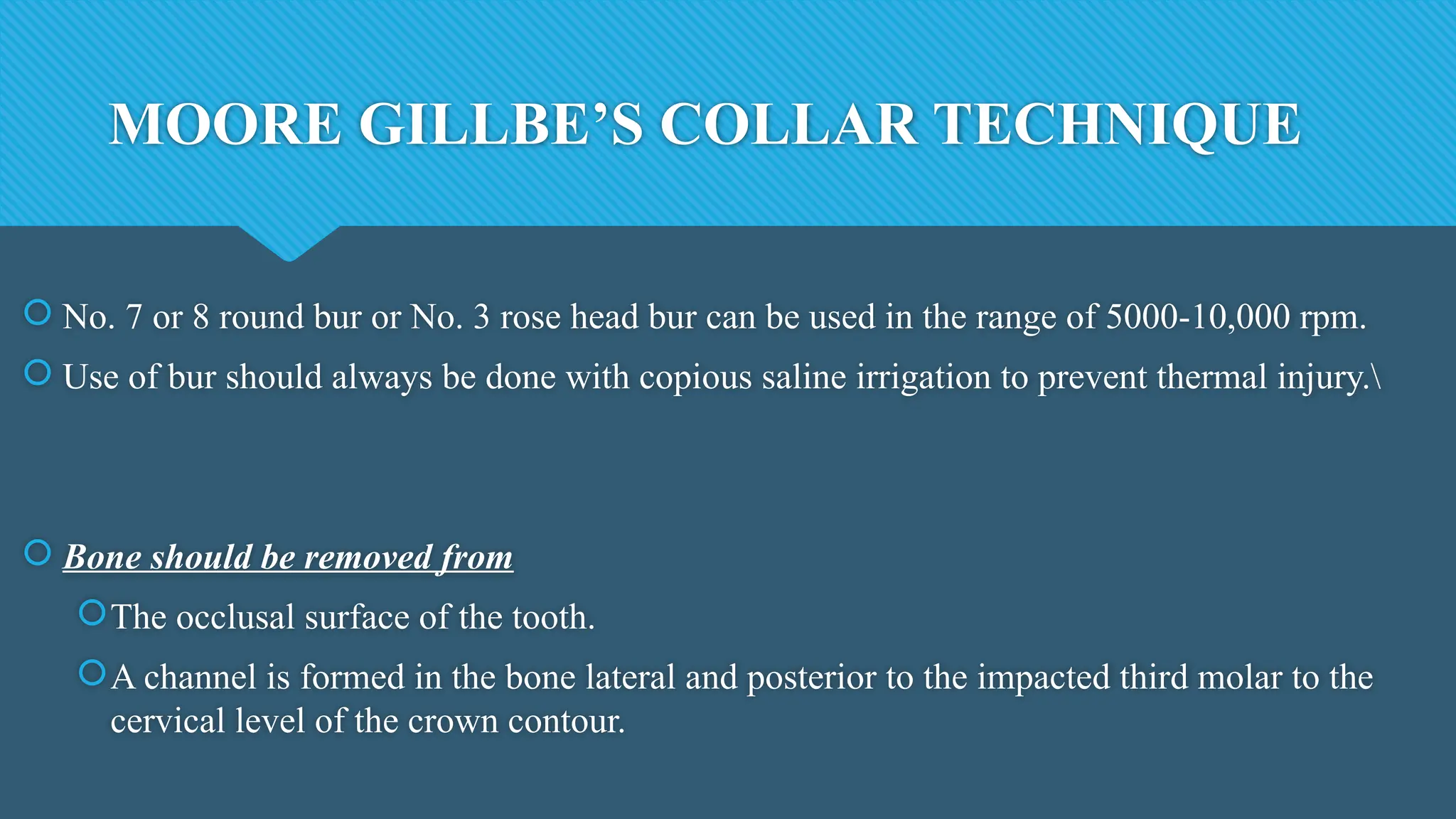 MOORE GILLBE’S COLLAR TECHNIQUE
 No. 7 or 8 round bur or No. 3 rose head bur can be used in the range of 5000-10,000 rpm.
 Use of bur should always be done with copious saline irrigation to prevent thermal injury.
 Bone should be removed from
The occlusal surface of the tooth.
A channel is formed in the bone lateral and posterior to the impacted third molar to the
cervical level of the crown contour.
 