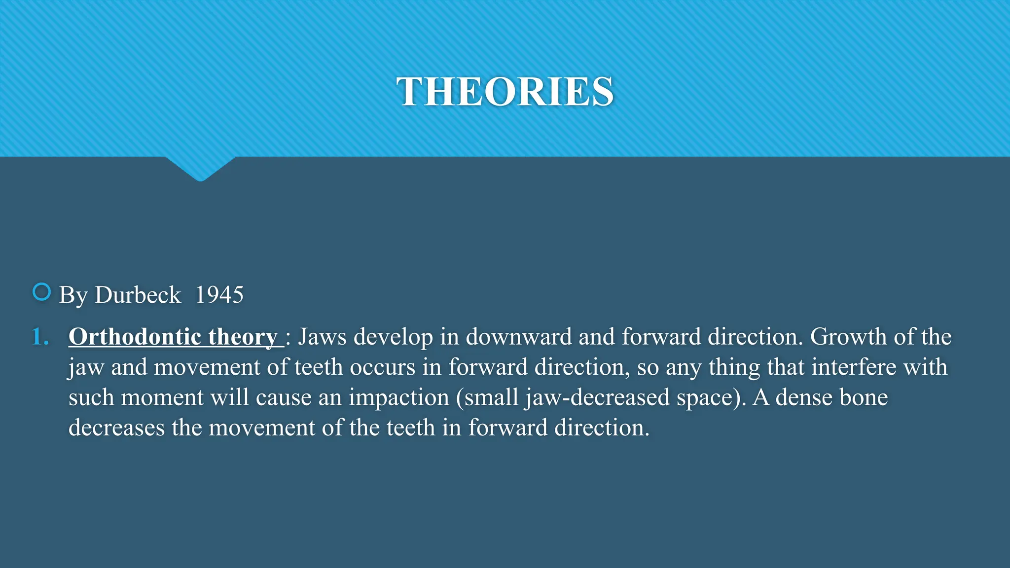 THEORIES
 By Durbeck 1945
1. Orthodontic theory : Jaws develop in downward and forward direction. Growth of the
jaw and movement of teeth occurs in forward direction, so any thing that interfere with
such moment will cause an impaction (small jaw-decreased space). A dense bone
decreases the movement of the teeth in forward direction.
 
