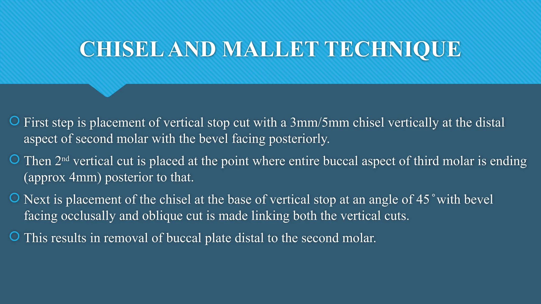 CHISELAND MALLET TECHNIQUE
 First step is placement of vertical stop cut with a 3mm/5mm chisel vertically at the distal
aspect of second molar with the bevel facing posteriorly.
 Then 2nd
vertical cut is placed at the point where entire buccal aspect of third molar is ending
(approx 4mm) posterior to that.
 Next is placement of the chisel at the base of vertical stop at an angle of 45 with bevel
̊
facing occlusally and oblique cut is made linking both the vertical cuts.
 This results in removal of buccal plate distal to the second molar.
 