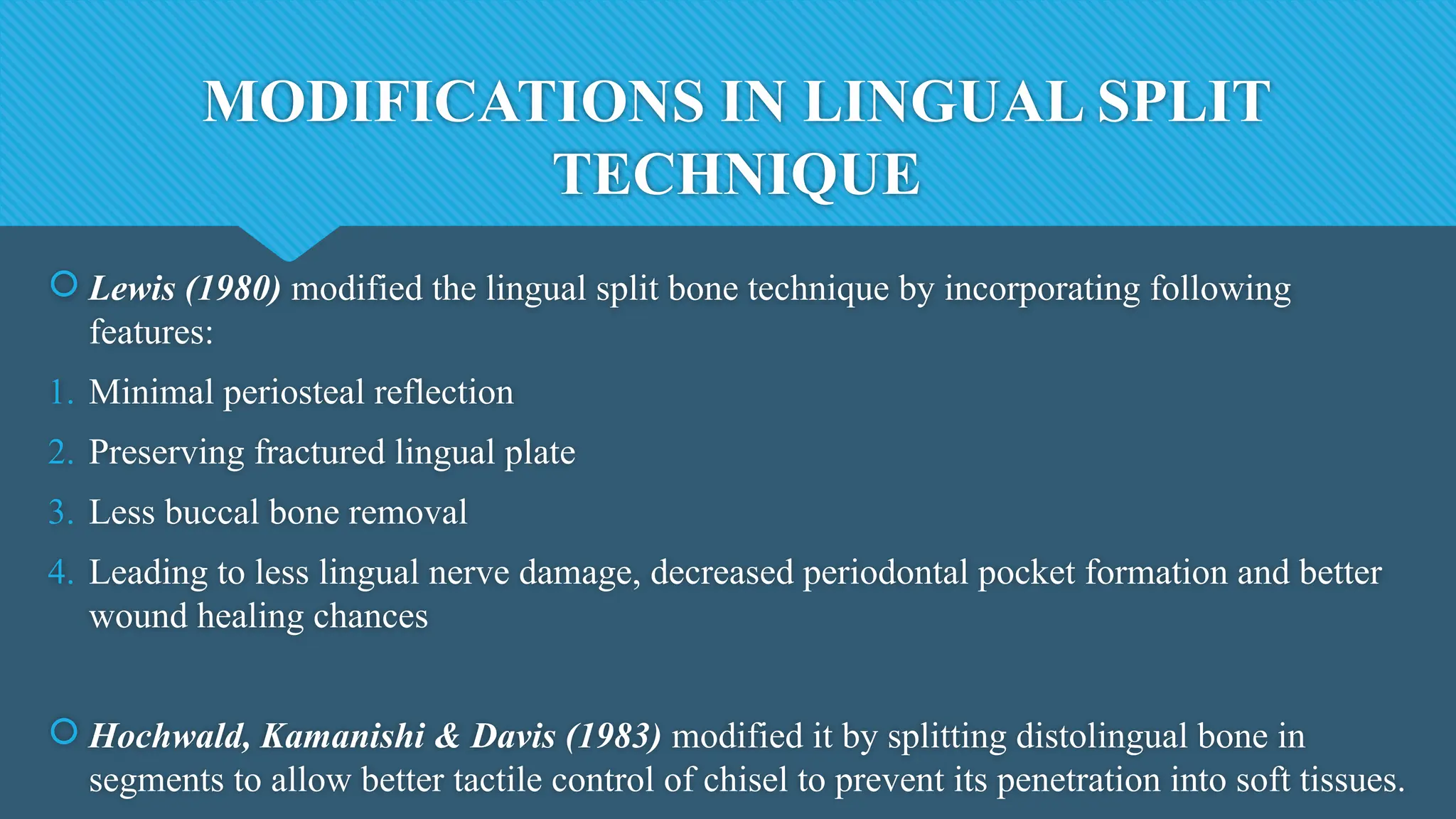 MODIFICATIONS IN LINGUAL SPLIT
TECHNIQUE
 Lewis (1980) modified the lingual split bone technique by incorporating following
features:
1. Minimal periosteal reflection
2. Preserving fractured lingual plate
3. Less buccal bone removal
4. Leading to less lingual nerve damage, decreased periodontal pocket formation and better
wound healing chances
 Hochwald, Kamanishi & Davis (1983) modified it by splitting distolingual bone in
segments to allow better tactile control of chisel to prevent its penetration into soft tissues.
 