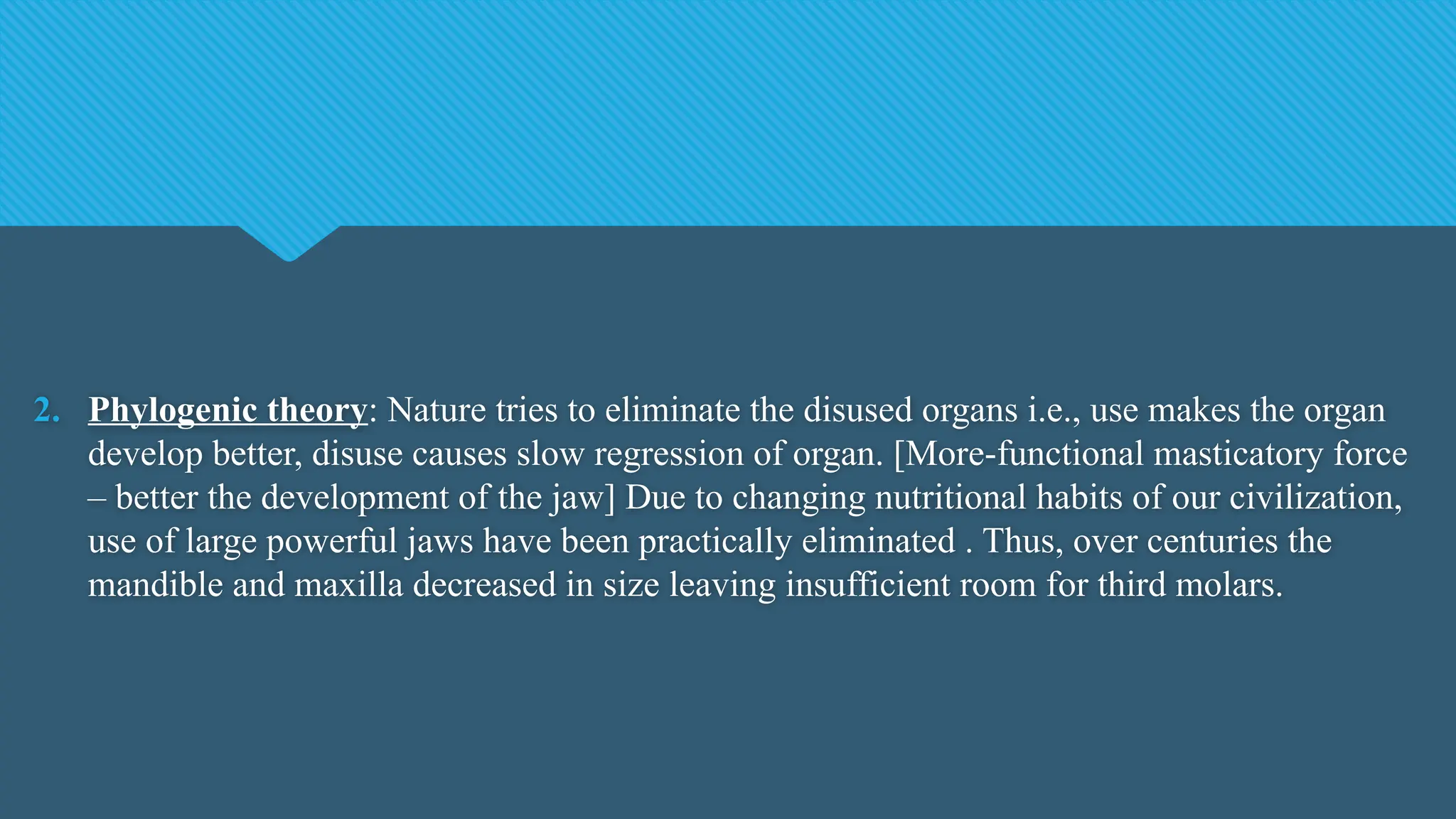 2. Phylogenic theory: Nature tries to eliminate the disused organs i.e., use makes the organ
develop better, disuse causes slow regression of organ. [More-functional masticatory force
– better the development of the jaw] Due to changing nutritional habits of our civilization,
use of large powerful jaws have been practically eliminated . Thus, over centuries the
mandible and maxilla decreased in size leaving insufficient room for third molars.
 