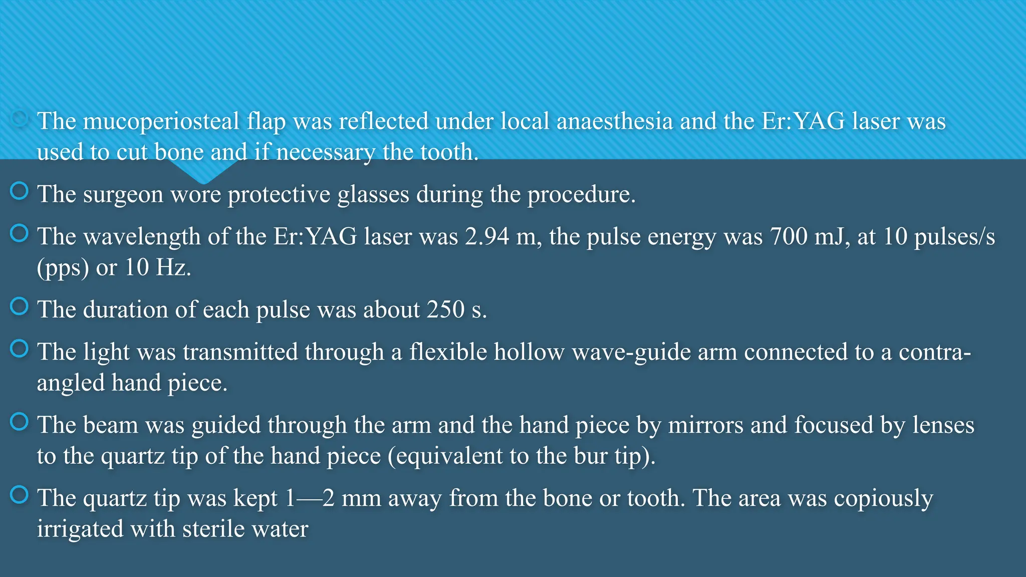  The mucoperiosteal flap was reflected under local anaesthesia and the Er:YAG laser was
used to cut bone and if necessary the tooth.
 The surgeon wore protective glasses during the procedure.
 The wavelength of the Er:YAG laser was 2.94 m, the pulse energy was 700 mJ, at 10 pulses/s
(pps) or 10 Hz.
 The duration of each pulse was about 250 s.
 The light was transmitted through a flexible hollow wave-guide arm connected to a contra-
angled hand piece.
 The beam was guided through the arm and the hand piece by mirrors and focused by lenses
to the quartz tip of the hand piece (equivalent to the bur tip).
 The quartz tip was kept 1—2 mm away from the bone or tooth. The area was copiously
irrigated with sterile water
 