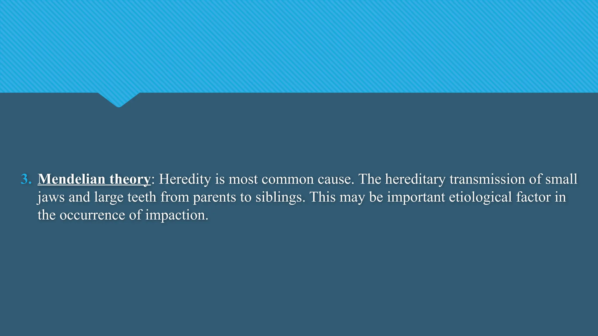 3. Mendelian theory: Heredity is most common cause. The hereditary transmission of small
jaws and large teeth from parents to siblings. This may be important etiological factor in
the occurrence of impaction.
 