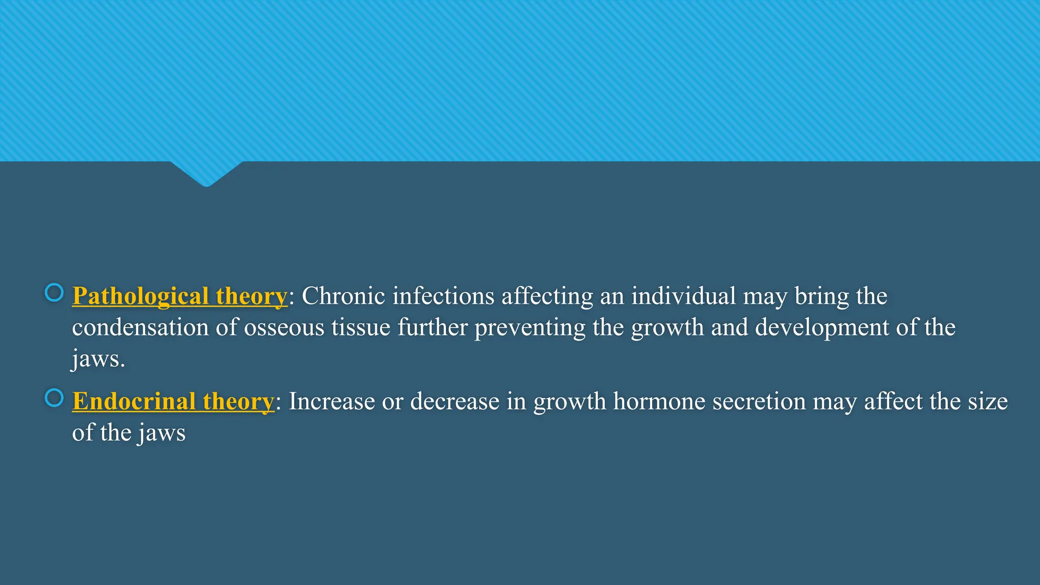  Pathological theory: Chronic infections affecting an individual may bring the
condensation of osseous tissue further preventing the growth and development of the
jaws.
 Endocrinal theory: Increase or decrease in growth hormone secretion may affect the size
of the jaws
 
