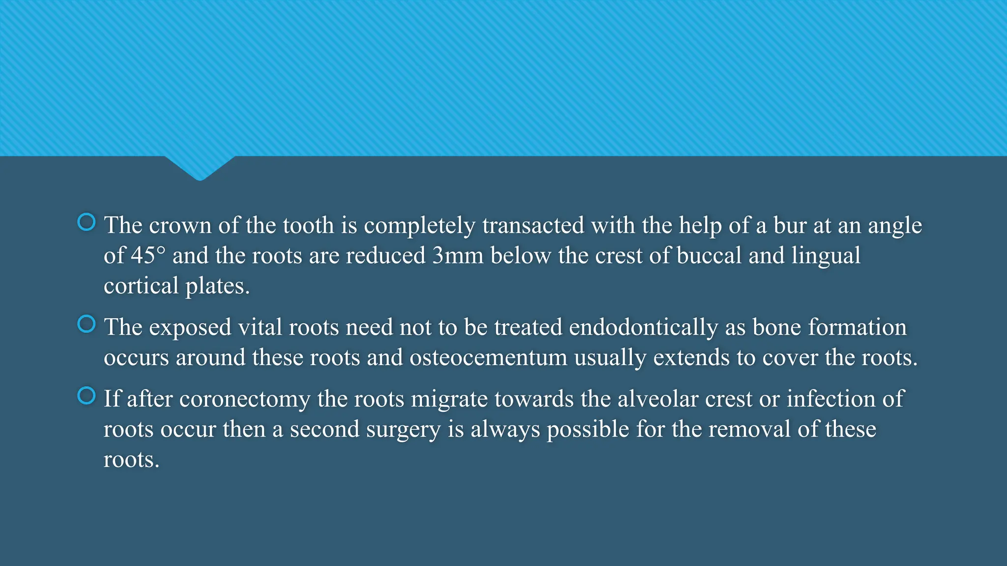  The crown of the tooth is completely transacted with the help of a bur at an angle
of 45° and the roots are reduced 3mm below the crest of buccal and lingual
cortical plates.
 The exposed vital roots need not to be treated endodontically as bone formation
occurs around these roots and osteocementum usually extends to cover the roots.
 If after coronectomy the roots migrate towards the alveolar crest or infection of
roots occur then a second surgery is always possible for the removal of these
roots.
 