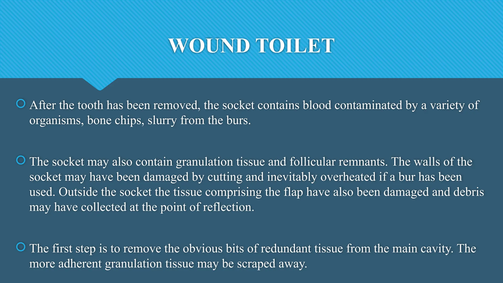 WOUND TOILET
 After the tooth has been removed, the socket contains blood contaminated by a variety of
organisms, bone chips, slurry from the burs.
 The socket may also contain granulation tissue and follicular remnants. The walls of the
socket may have been damaged by cutting and inevitably overheated if a bur has been
used. Outside the socket the tissue comprising the flap have also been damaged and debris
may have collected at the point of reflection.
 The first step is to remove the obvious bits of redundant tissue from the main cavity. The
more adherent granulation tissue may be scraped away.
 