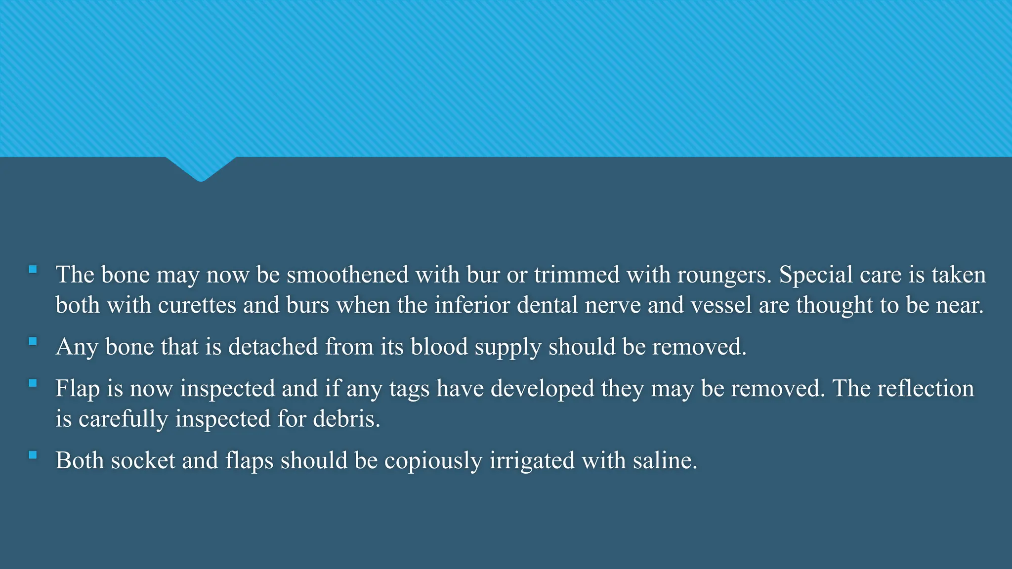  The bone may now be smoothened with bur or trimmed with roungers. Special care is taken
both with curettes and burs when the inferior dental nerve and vessel are thought to be near.
 Any bone that is detached from its blood supply should be removed.
 Flap is now inspected and if any tags have developed they may be removed. The reflection
is carefully inspected for debris.
 Both socket and flaps should be copiously irrigated with saline.
 